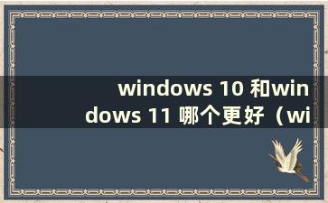 windows 10 和windows 11 哪个更好（window11 比window10 好）